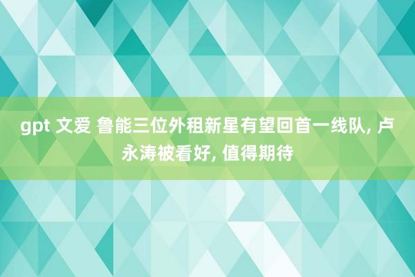 gpt 文爱 鲁能三位外租新星有望回首一线队， 卢永涛被看好， 值得期待