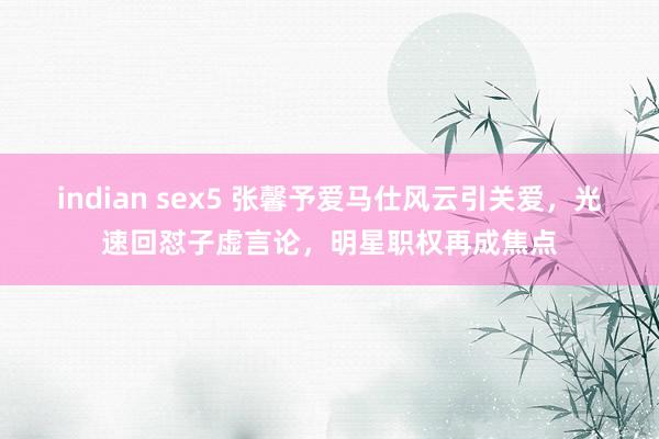 indian sex5 张馨予爱马仕风云引关爱，光速回怼子虚言论，明星职权再成焦点