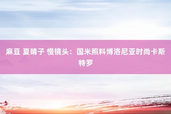 麻豆 夏晴子 慢镜头：国米照料博洛尼亚时尚卡斯特罗