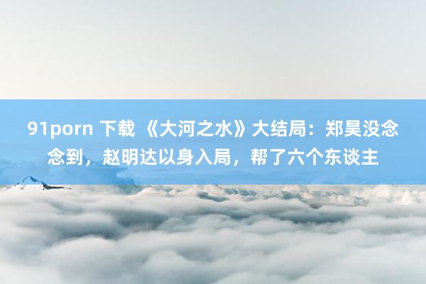 91porn 下载 《大河之水》大结局：郑昊没念念到，赵明达以身入局，帮了六个东谈主
