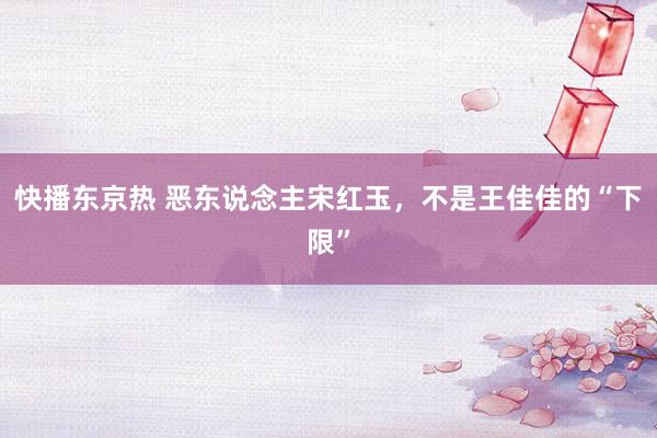 快播东京热 恶东说念主宋红玉，不是王佳佳的“下限”