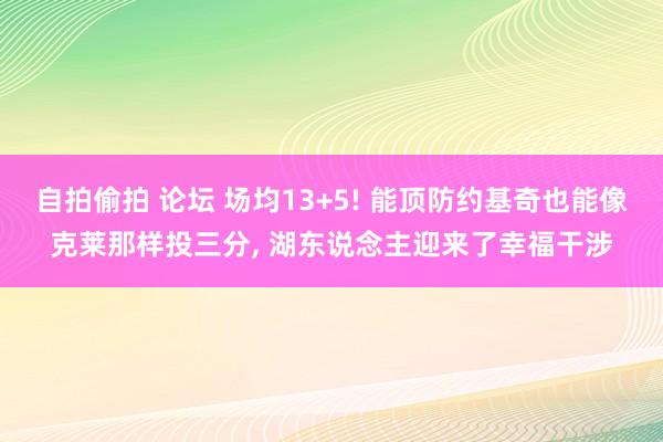 自拍偷拍 论坛 场均13+5! 能顶防约基奇也能像克莱那样投三分， 湖东说念主迎来了幸福干涉