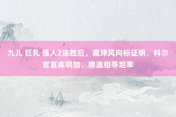 九儿 巨乳 强人2连胜后，赢球风向标证明，科尔官宣库明加，穆迪相等坦率