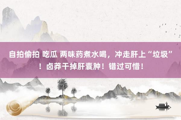 自拍偷拍 吃瓜 两味药煮水喝，冲走肝上“垃圾”！卤莽干掉肝囊肿！错过可惜！