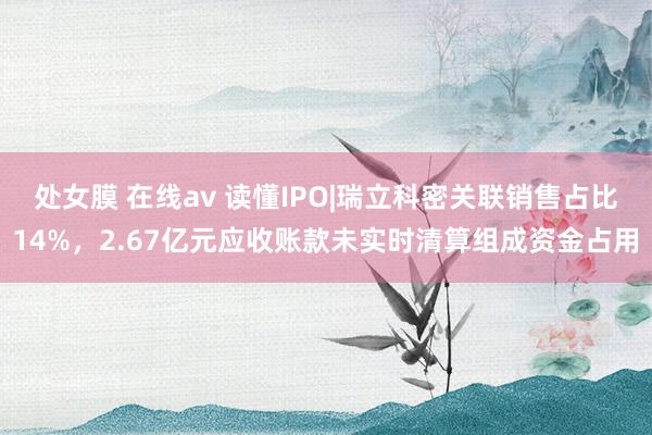 处女膜 在线av 读懂IPO|瑞立科密关联销售占比14%，2.67亿元应收账款未实时清算组成资金占用