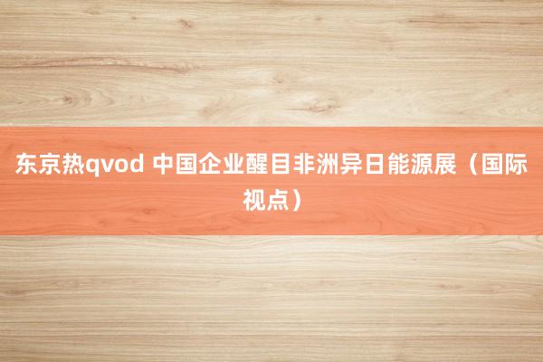 东京热qvod 中国企业醒目非洲异日能源展（国际视点）