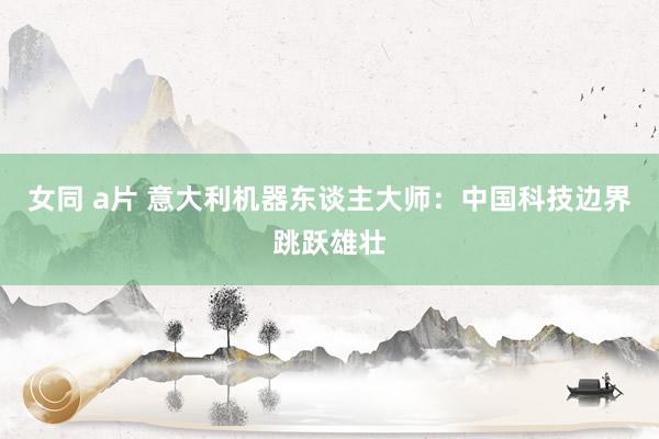 女同 a片 意大利机器东谈主大师：中国科技边界跳跃雄壮