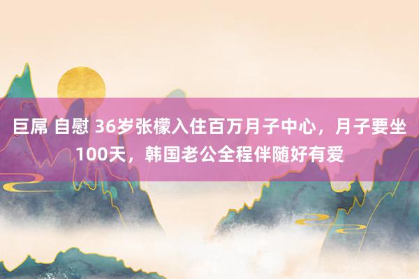 巨屌 自慰 36岁张檬入住百万月子中心，月子要坐100天，韩国老公全程伴随好有爱