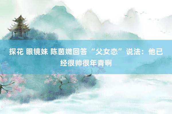 探花 眼镜妹 陈茵媺回答 “父女恋” 说法：他已经很帅很年青啊