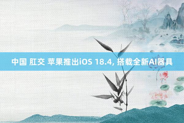 中国 肛交 苹果推出iOS 18.4， 搭载全新AI器具