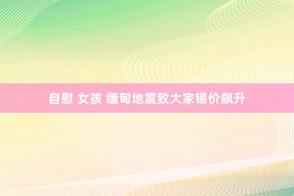 自慰 女孩 缅甸地震致大家锡价飙升