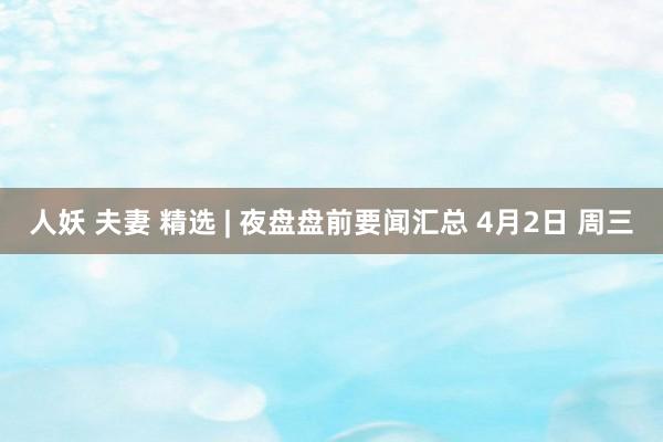 人妖 夫妻 精选 | 夜盘盘前要闻汇总 4月2日 周三