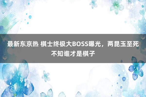 最新东京热 棋士终极大BOSS曝光，两昆玉至死不知谁才是棋子