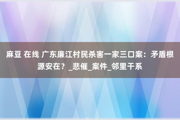 麻豆 在线 广东廉江村民杀害一家三口案：矛盾根源安在？_悲催_案件_邻里干系