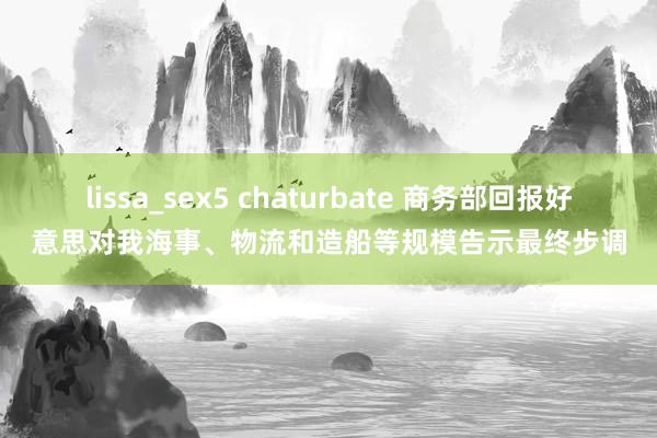 lissa_sex5 chaturbate 商务部回报好意思对我海事、物流和造船等规模告示最终步调