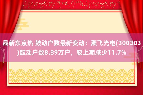 最新东京热 鼓动户数最新变动：聚飞光电(300303)鼓动户数8.89万户，较上期减少11.7%
