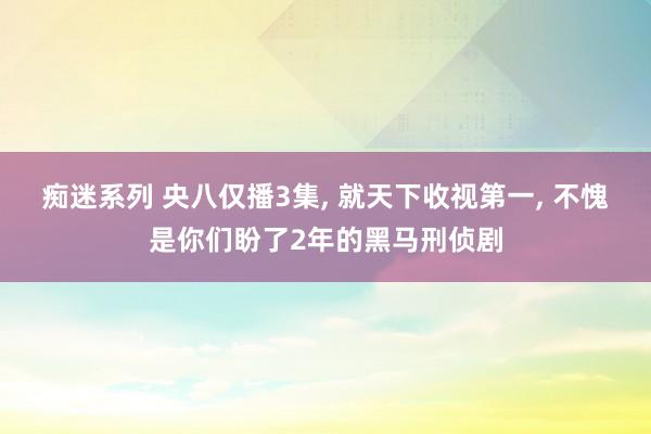 痴迷系列 央八仅播3集， 就天下收视第一， 不愧是你们盼了2年的黑马刑侦剧