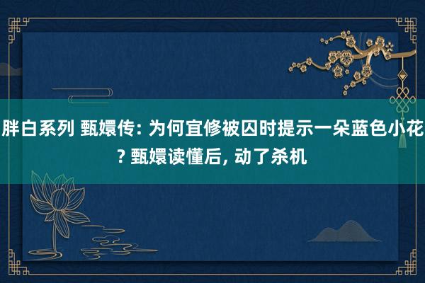 胖白系列 甄嬛传: 为何宜修被囚时提示一朵蓝色小花? 甄嬛读懂后， 动了杀机