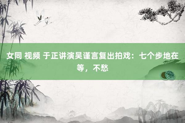 女同 视频 于正讲演吴谨言复出拍戏：七个步地在等，不愁