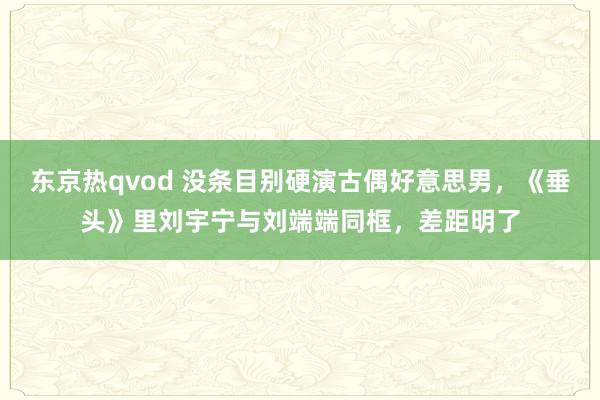 东京热qvod 没条目别硬演古偶好意思男，《垂头》里刘宇宁与刘端端同框，差距明了