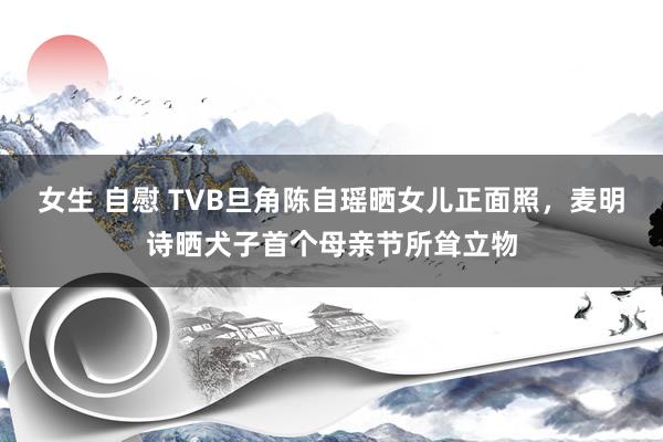 女生 自慰 TVB旦角陈自瑶晒女儿正面照，麦明诗晒犬子首个母亲节所耸立物