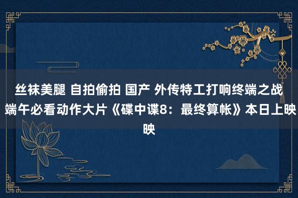 丝袜美腿 自拍偷拍 国产 外传特工打响终端之战 端午必看动作大片《碟中谍8：最终算帐》本日上映