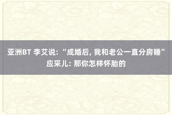 亚洲BT 李艾说: “成婚后， 我和老公一直分房睡”应采儿: 那你怎样怀胎的