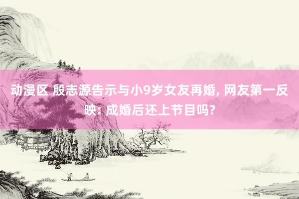 动漫区 殷志源告示与小9岁女友再婚， 网友第一反映: 成婚后还上节目吗?