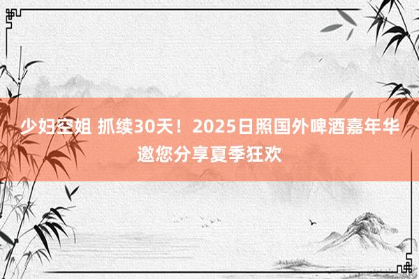 少妇空姐 抓续30天！2025日照国外啤酒嘉年华邀您分享夏季狂欢